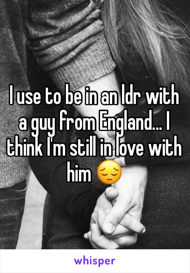I use to be in an ldr with a guy from England... I think I'm still in love with him 😔