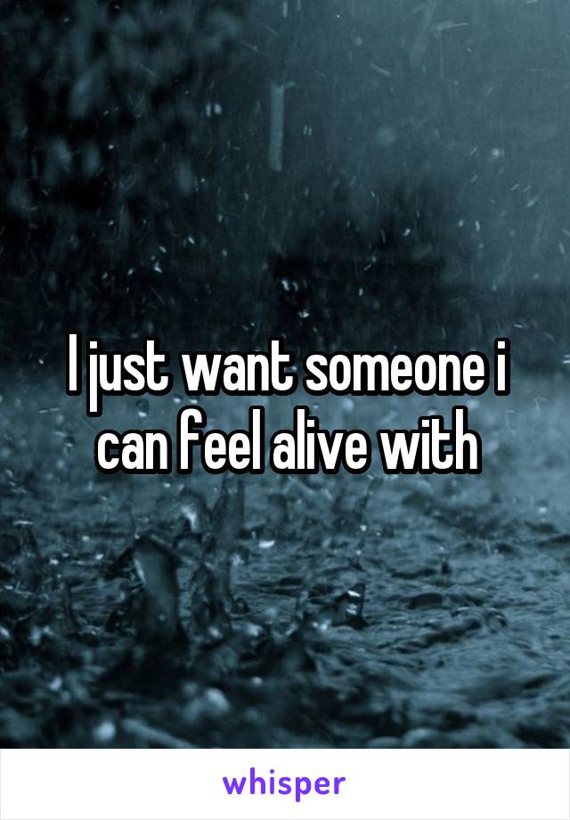I just want someone i can feel alive with