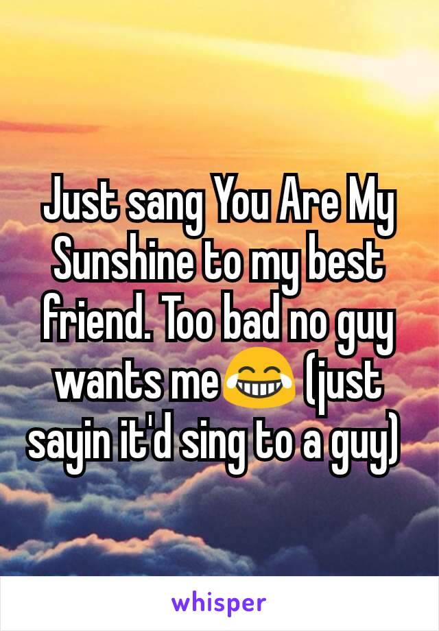 Just sang You Are My Sunshine to my best friend. Too bad no guy wants me😂 (just sayin it'd sing to a guy) 