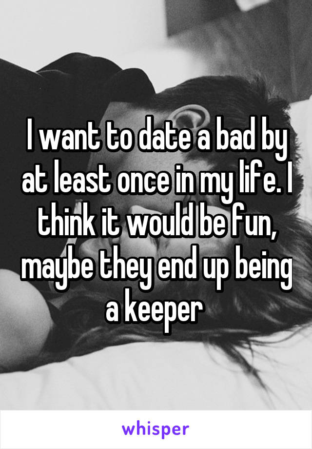 I want to date a bad by at least once in my life. I think it would be fun, maybe they end up being a keeper 