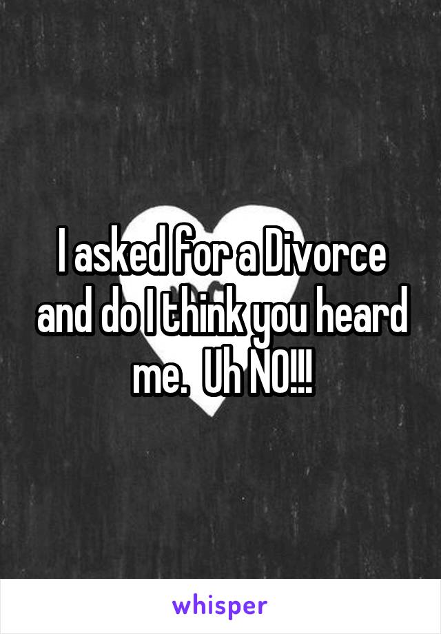 I asked for a Divorce and do I think you heard me.  Uh NO!!!