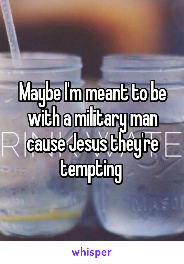 Maybe I'm meant to be with a military man cause Jesus they're tempting 