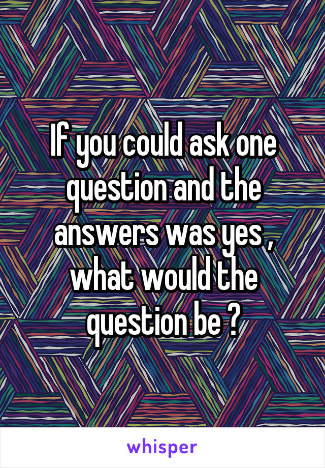 If you could ask one question and the answers was yes , what would the question be ?