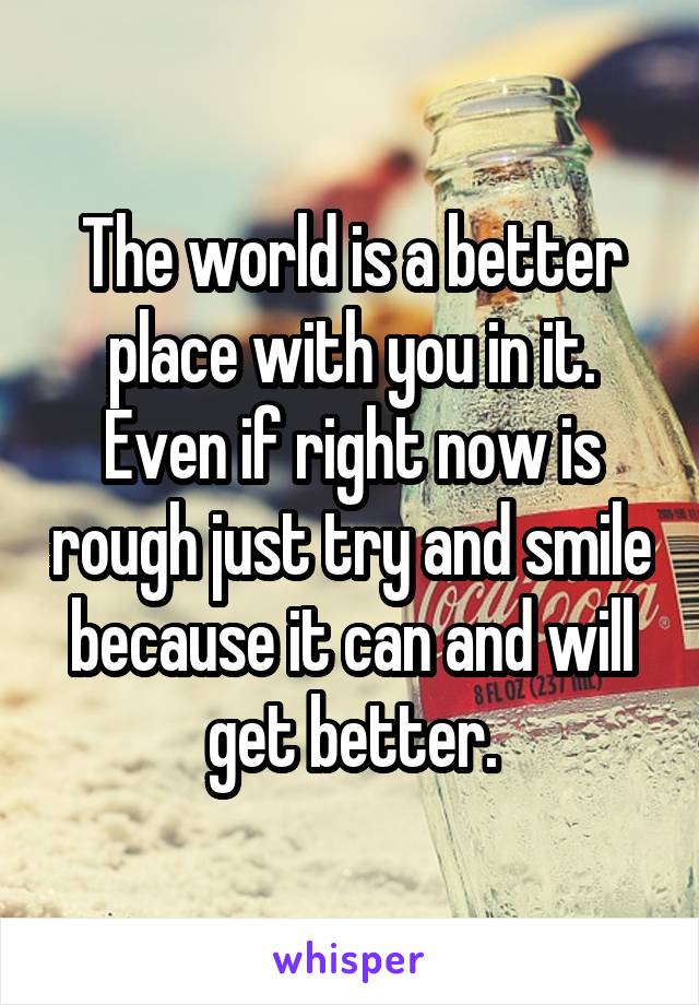 The world is a better place with you in it. Even if right now is rough just try and smile because it can and will get better.