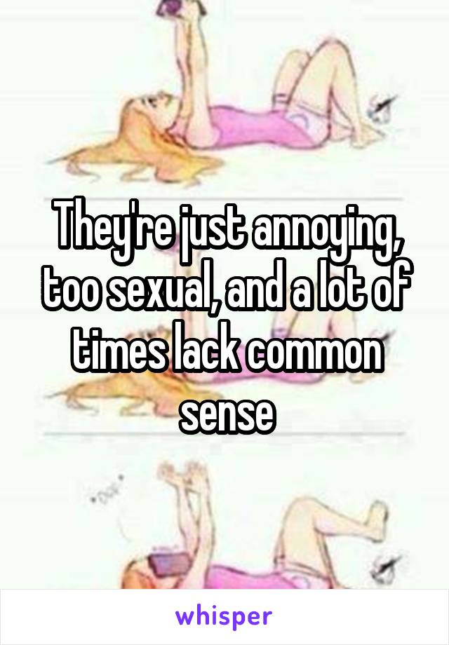 They're just annoying, too sexual, and a lot of times lack common sense