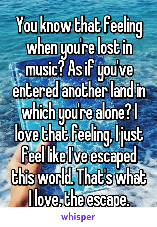 You know that feeling when you're lost in music? As if you've entered another land in which you're alone? I love that feeling, I just feel like I've escaped this world. That's what I love, the escape.