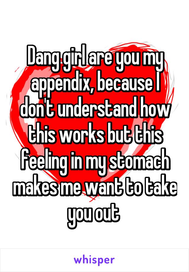 Dang girl are you my appendix, because I don't understand how this works but this feeling in my stomach makes me want to take you out 