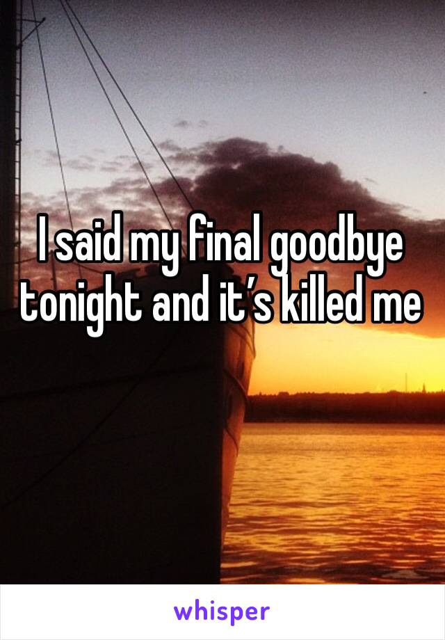 I said my final goodbye tonight and it’s killed me