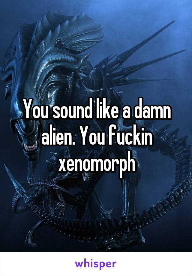 You sound like a damn alien. You fuckin xenomorph