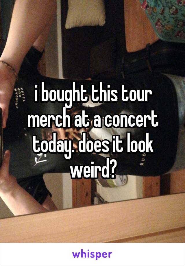i bought this tour merch at a concert today. does it look weird?