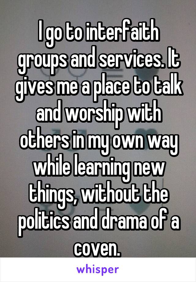 I go to interfaith groups and services. It gives me a place to talk and worship with others in my own way while learning new things, without the politics and drama of a coven. 
