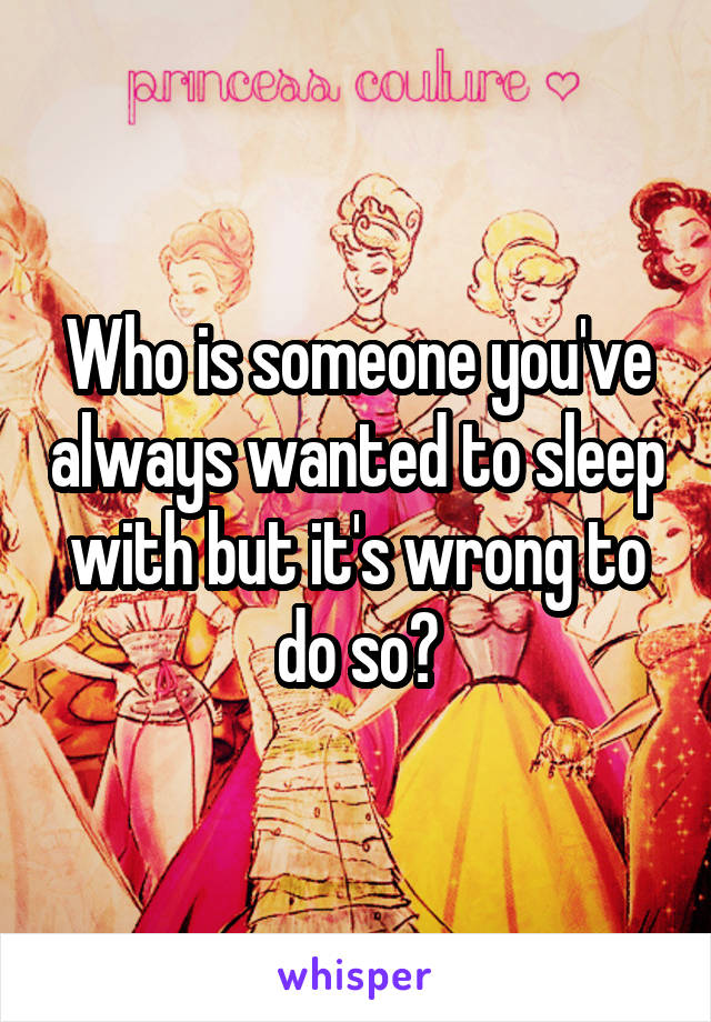 Who is someone you've always wanted to sleep with but it's wrong to do so?