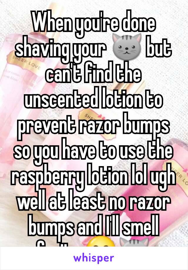 When you're done shaving your 🐱 but can't find the unscented lotion to prevent razor bumps so you have to use the raspberry lotion lol ugh well at least no razor bumps and I'll smell fruity 😂🐱
