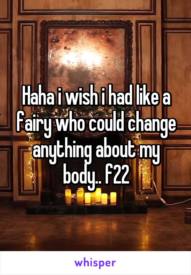 Haha i wish i had like a fairy who could change anything about my body.. f22