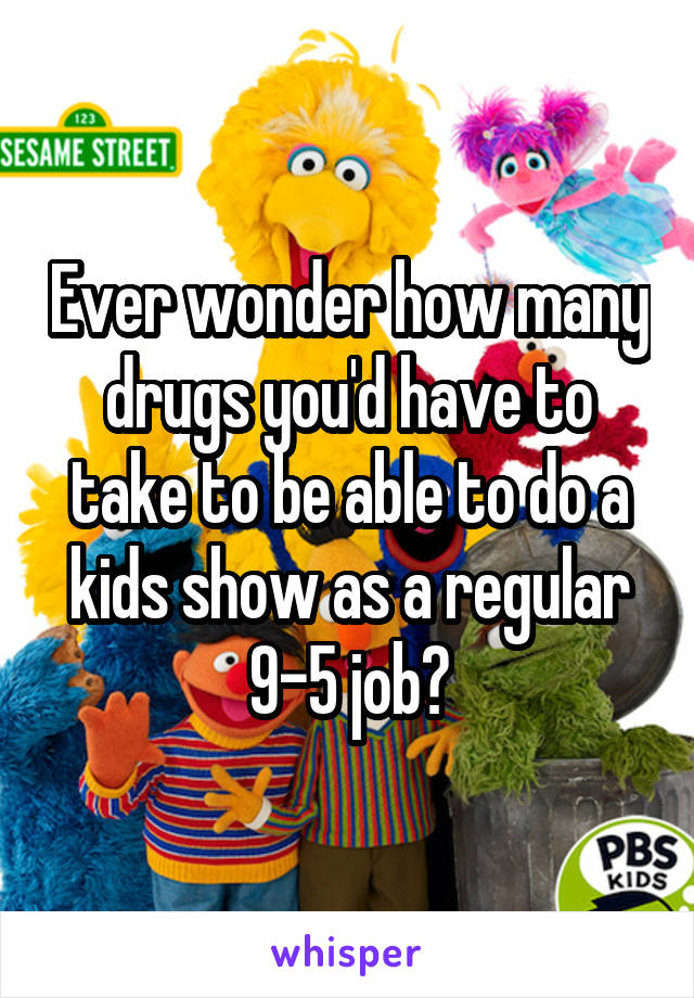 Ever wonder how many drugs you'd have to take to be able to do a kids show as a regular 9-5 job?