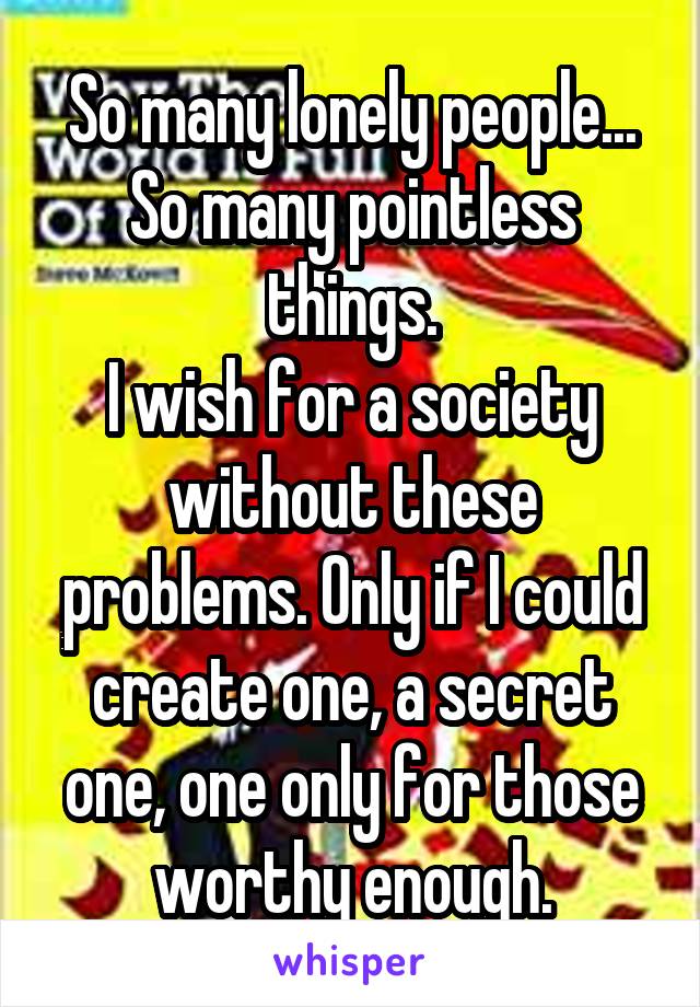 So many lonely people... So many pointless things.
I wish for a society without these problems. Only if I could create one, a secret one, one only for those worthy enough.
