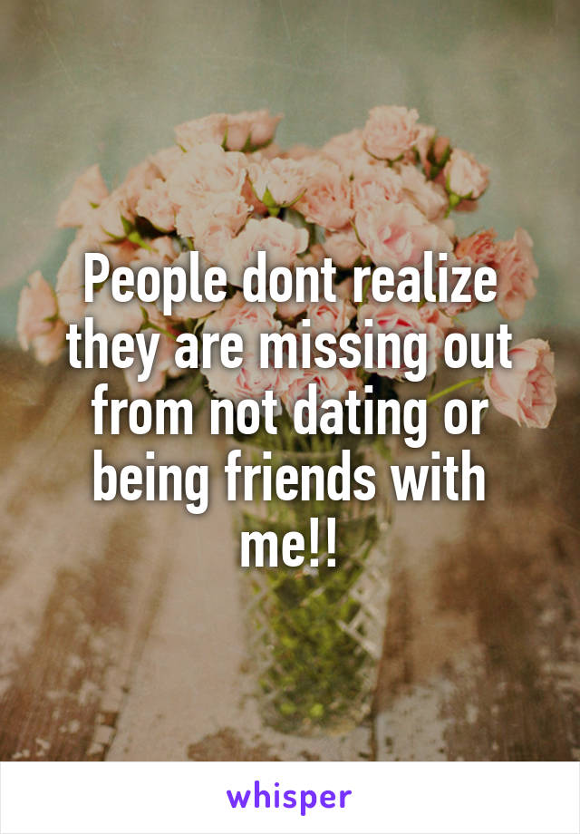 People dont realize they are missing out from not dating or being friends with me!!
