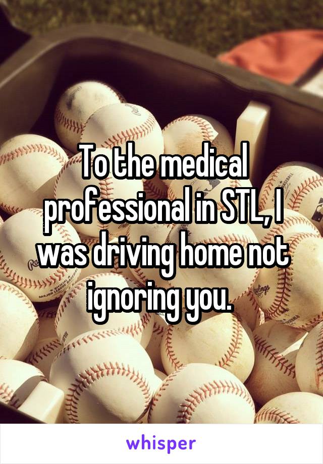 To the medical professional in STL, I was driving home not ignoring you. 