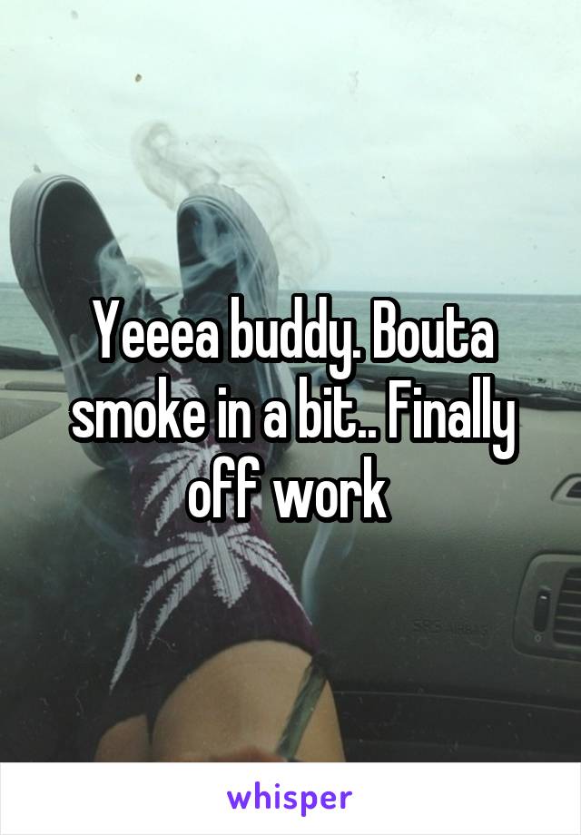 Yeeea buddy. Bouta smoke in a bit.. Finally off work 