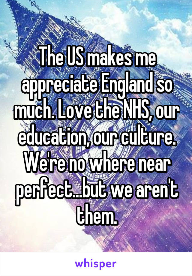 The US makes me appreciate England so much. Love the NHS, our education, our culture. We're no where near perfect...but we aren't them.