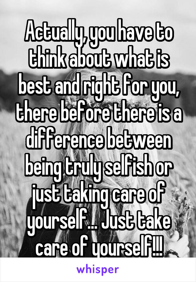 Actually, you have to think about what is best and right for you, there before there is a difference between being truly selfish or just taking care of yourself... Just take care of yourself!!!