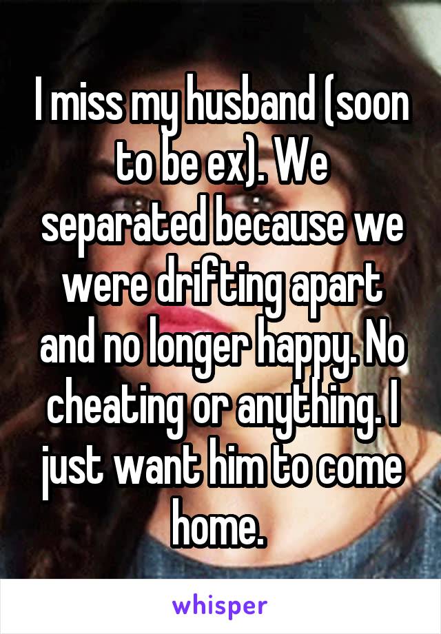 I miss my husband (soon to be ex). We separated because we were drifting apart and no longer happy. No cheating or anything. I just want him to come home. 