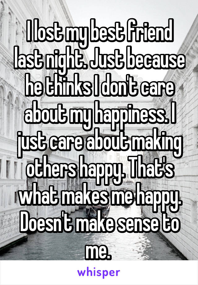 I lost my best friend last night. Just because he thinks I don't care about my happiness. I just care about making others happy. That's what makes me happy. Doesn't make sense to me. 