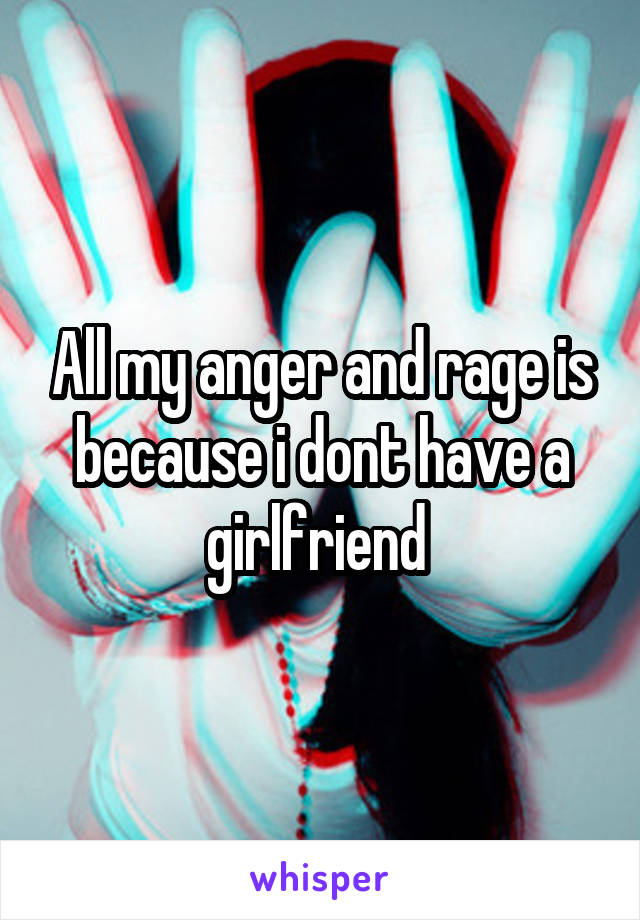 All my anger and rage is because i dont have a girlfriend 