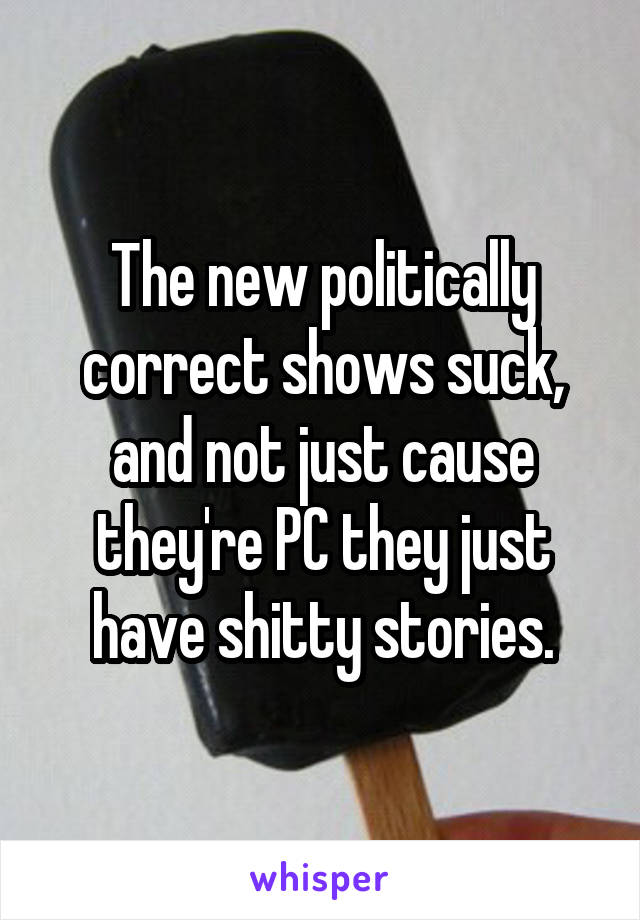 The new politically correct shows suck, and not just cause they're PC they just have shitty stories.