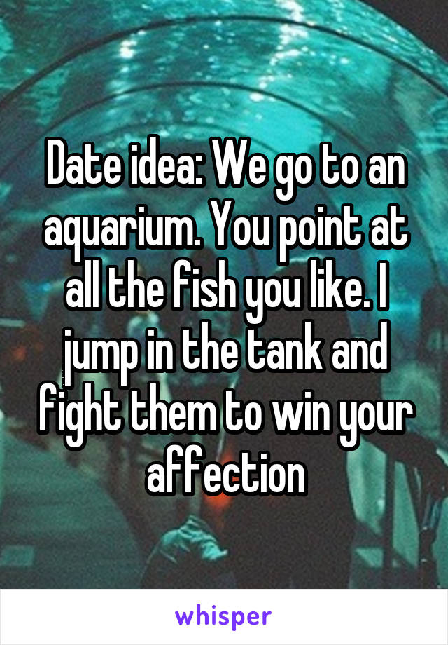 Date idea: We go to an aquarium. You point at all the fish you like. I jump in the tank and fight them to win your affection