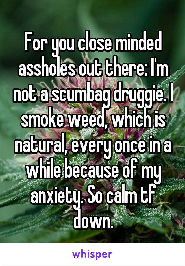 For you close minded assholes out there: I'm not a scumbag druggie. I smoke weed, which is natural, every once in a while because of my anxiety. So calm tf down.