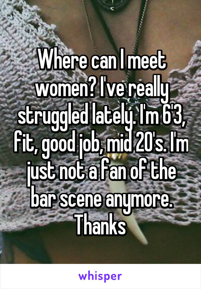 Where can I meet women? I've really struggled lately. I'm 6'3, fit, good job, mid 20's. I'm just not a fan of the bar scene anymore. Thanks 