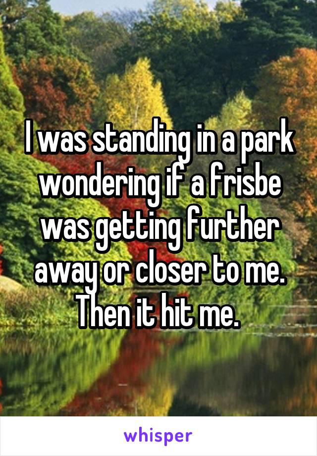 I was standing in a park wondering if a frisbe was getting further away or closer to me.
Then it hit me. 