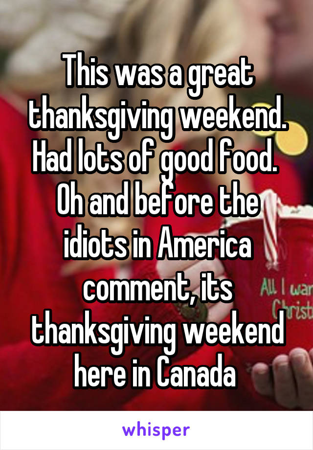 This was a great thanksgiving weekend. Had lots of good food. 
Oh and before the idiots in America comment, its thanksgiving weekend here in Canada 