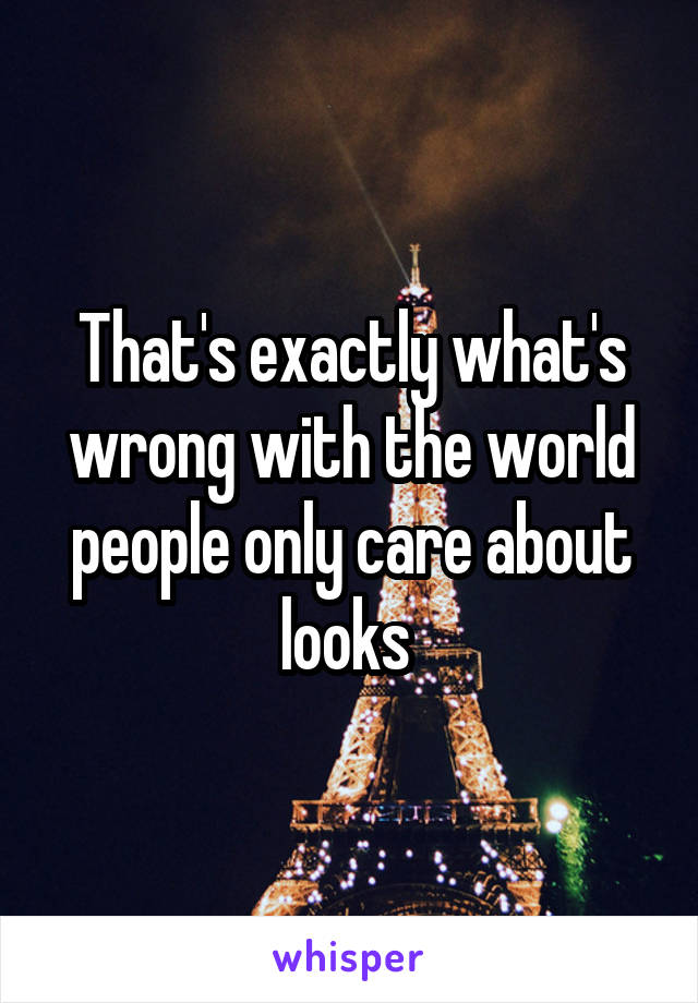 That's exactly what's wrong with the world people only care about looks 