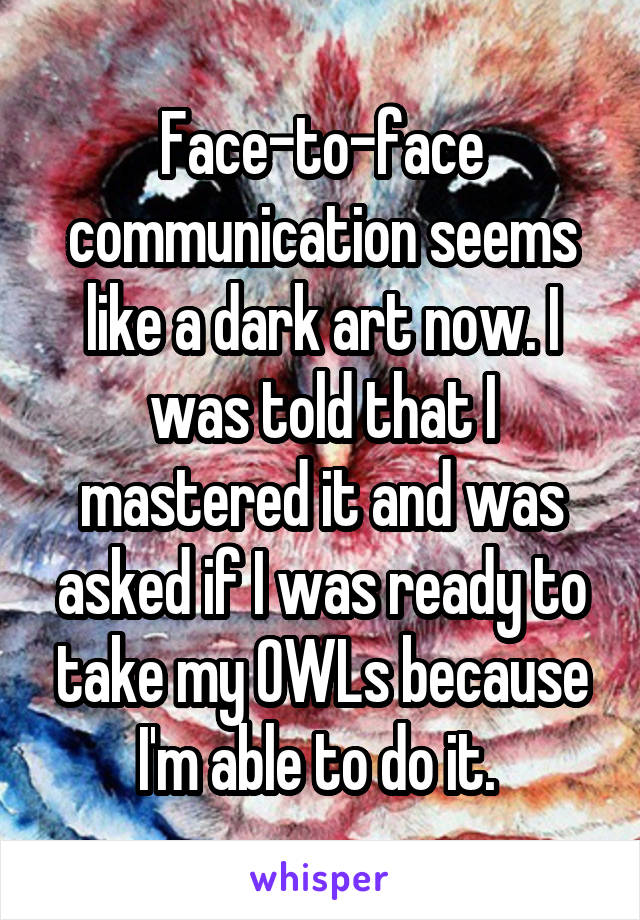 Face-to-face communication seems like a dark art now. I was told that I mastered it and was asked if I was ready to take my OWLs because I'm able to do it. 