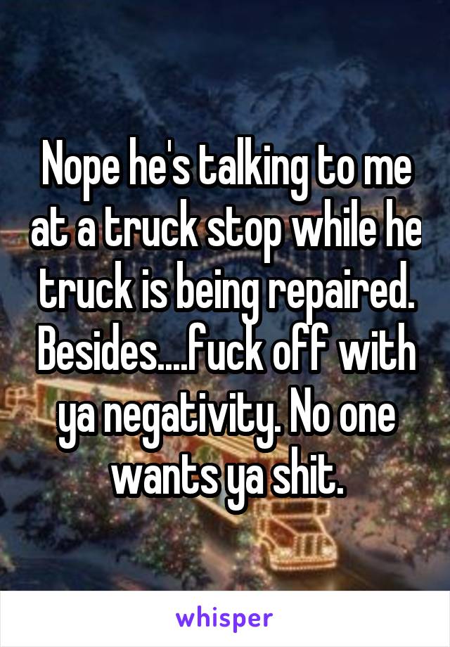 Nope he's talking to me at a truck stop while he truck is being repaired. Besides....fuck off with ya negativity. No one wants ya shit.