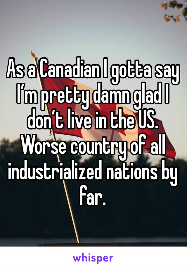 As a Canadian I gotta say I’m pretty damn glad I don’t live in the US. Worse country of all industrialized nations by far.