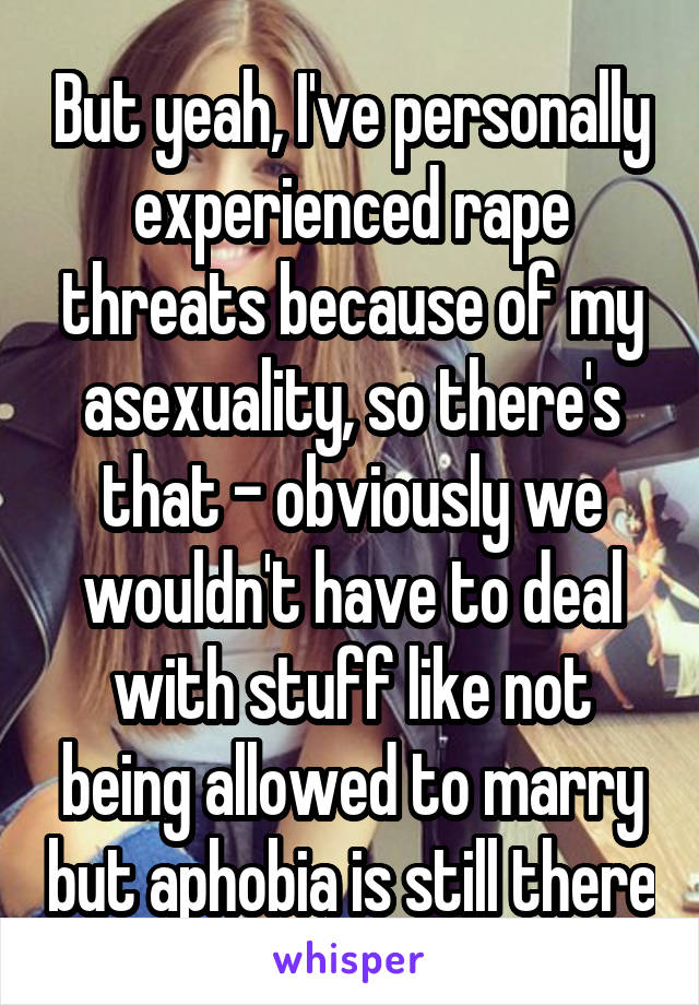 But yeah, I've personally experienced rape threats because of my asexuality, so there's that - obviously we wouldn't have to deal with stuff like not being allowed to marry but aphobia is still there