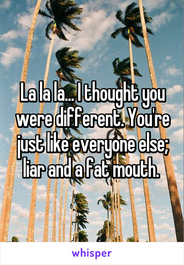 La la la... I thought you were different. You're just like everyone else; liar and a fat mouth. 