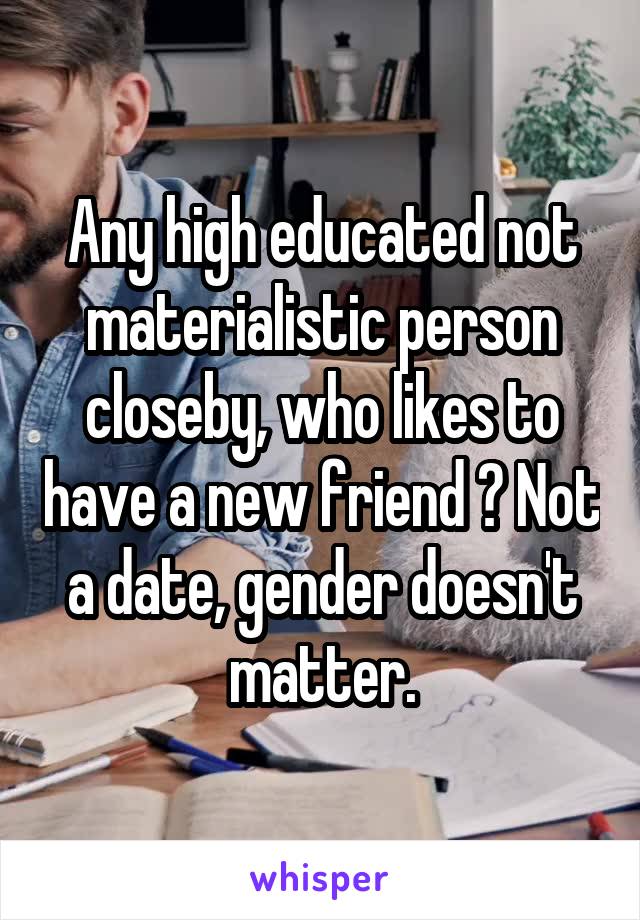 Any high educated not materialistic person closeby, who likes to have a new friend ? Not a date, gender doesn't matter.