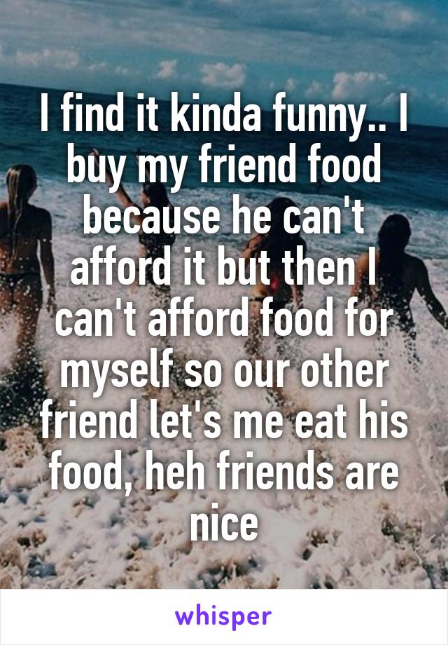 I find it kinda funny.. I buy my friend food because he can't afford it but then I can't afford food for myself so our other friend let's me eat his food, heh friends are nice