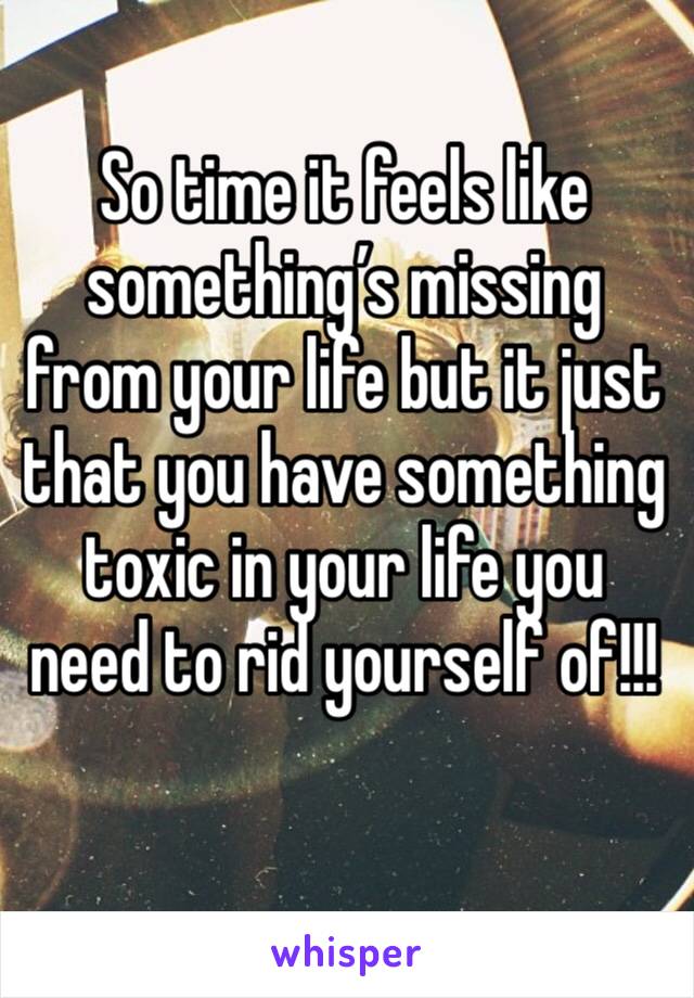 So time it feels like something’s missing from your life but it just that you have something toxic in your life you need to rid yourself of!!!