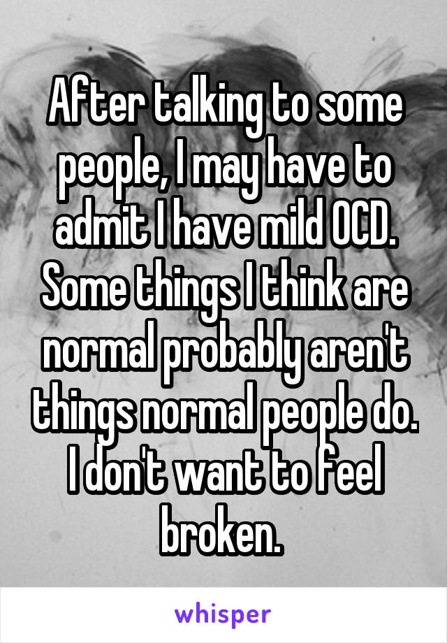 After talking to some people, I may have to admit I have mild OCD. Some things I think are normal probably aren't things normal people do. I don't want to feel broken. 