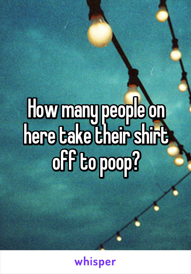 How many people on here take their shirt off to poop?