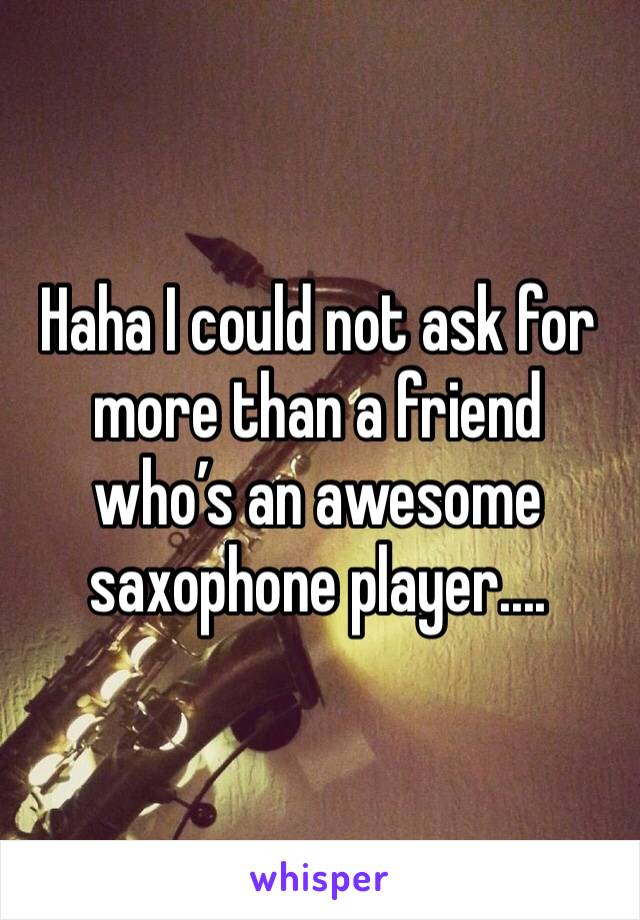 Haha I could not ask for more than a friend who’s an awesome saxophone player....