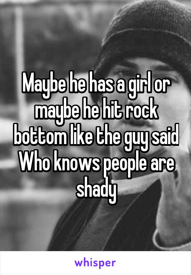 Maybe he has a girl or maybe he hit rock bottom like the guy said Who knows people are shady
