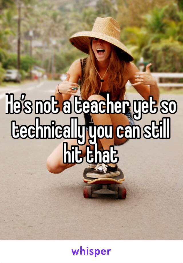 He’s not a teacher yet so technically you can still hit that