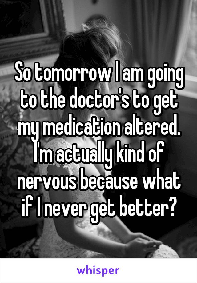 So tomorrow I am going to the doctor's to get my medication altered. I'm actually kind of nervous because what if I never get better?