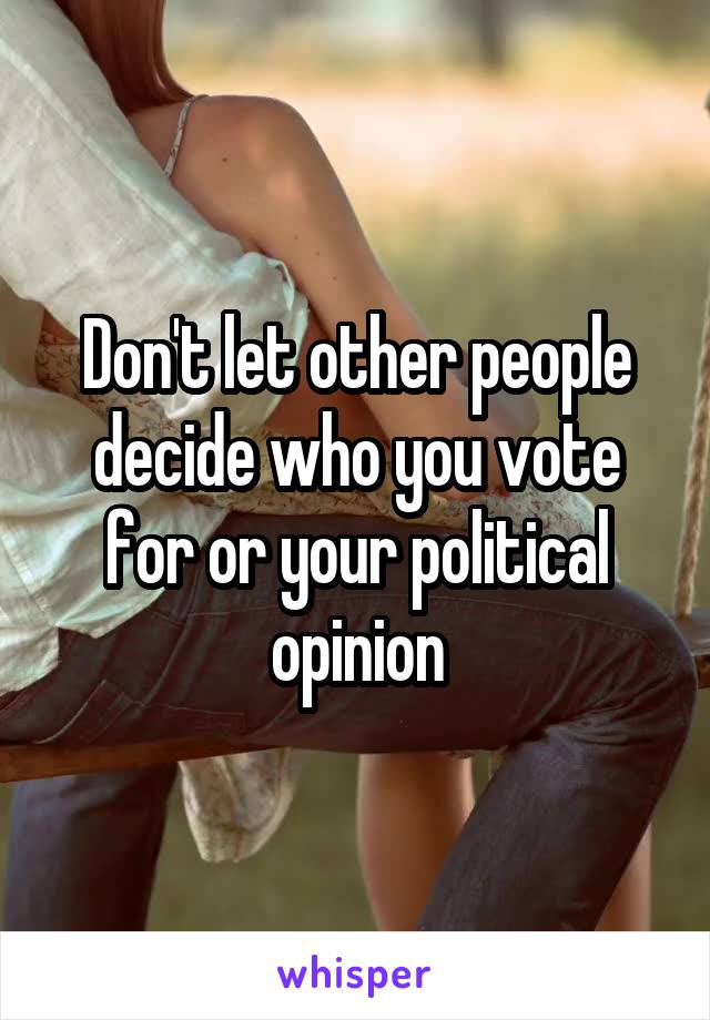 Don't let other people decide who you vote for or your political opinion